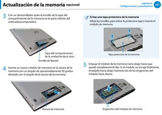 101
Capítulo 4.
Configuraciones y actualización
Actualización de la memoria (opcional)
3 Con un destornillador quite el tornillo de la tapa del
compartimiento de la memoria en la parte inferior del
ordenador(computador).
Tornillo de fijación
Tapa del compartimiento
de la unidad de disco duro
4 Inserte un nuevo módulo de memoria en la ranura de la
memoria con un ángulo de aproximadamente 30 grados
alineado con el ángulo de la ranura de la memoria.
Ranura de memoria
Si hay una tapa protectora de la memoria
Afloje los tornillos para retirar la protectora tapa e inserte el
módulo de memoria.
Tapa protectora de la memoria
5 Empuje el módulo de la memoria hacia abajo hasta que
quede completamente fijo. Si el módulo no encaja fácilmente,
empújelo hacia abajo mientras tira de los enganches del
módulo hacia afuera.
Enganches del módulo de memoria
 