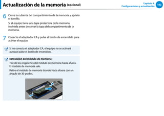 102
Capítulo 4.
Configuraciones y actualización
Actualización de la memoria (opcional)
6 Cierre la cubierta del compartimiento de la memoria y apriete
el tornillo.
Si el equipo tiene una tapa protectora de la memoria,
insértela antes de cerrar la tapa del compartimento de la
memoria.
7 Conecte el adaptador CA y pulse el botón de encendido para
activar el equipo.
Si no conecta el adaptador CA, el equipo no se activará
aunque pulse el botón de encendido.
Extracción del módulo de memoria
Tire de los enganches del módulo de memoria hacia afuera.
El módulo de memoria sale.
Retire el módulo de memoria tirando hacia afuera con un
ángulo de 30 grados.
 
