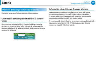 104
Capítulo 4.
Configuraciones y actualización
Batería
Medición de la carga restante de la batería
Puede ver la carga de la batería siguiendo estos pasos.
Confirmación de la carga de la batería en la barra de
tareas
Desconecte el Adaptador CA/CC(Fuente de Alimentacion) y
desplace el cursor del ratón sobre el icono de la batería en la
bandeja del sistema de la barra de tareas para confirmar la carga
restante de la batería.
Información sobre el tiempo de uso de la batería
La batería es un suministro fungible; por lo tanto, si la utiliza
durante mucho tiempo acortará su vida útil o su capacidad.
Si la vida útil se reduce a menos de la mitad del tiempo inicial,
recomendamos que adquiera una batería nueva.
Si no va a usar la batería durante un periodo prolongado, guárdela
después de cargarla en un 30-40% de su capacidad. De esta
manera se alarga la vida de la batería.
 