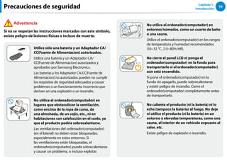 10
Capítulo 1.
Introducción
No utilice el ordenador(computador) en
entornos húmedos, como un cuarto de baño
o una sauna.
Utilice el ordenador(computador) en los rangos
de temperatura y humedad recomendados
(10~32 °C, 2 0~80% HR).
No cierre el panel LCD ni ponga el
ordenador(computador) en la funda para
transportarlo si el ordenador(computador)
aún está encendido.
Si pone el ordenador(computador) en la
funda sin apagarlo, puede sobrecalentarse
y existir peligro de incendio. Cierre el
ordenador(computador) completamente antes
de transportarlo.
No caliente el producto (ni la batería) ni lo
eche (tampoco la batería) al fuego. No deje
ni utilice el producto (ni la batería) en un
entorno a elevadas temperaturas, como una
sauna, el interior de un vehículo expuesto al
calor, etc.
Existe peligro de explosión o incendio.
Utilice sólo una batería y un Adaptador CA/
CC(Fuente de Alimentacion) autorizados.
Utilice una batería y un Adaptador CA/
CC(Fuente de Alimentacion) autorizados y
aprobados por Samsung Electronics.
Las baterías y los Adaptador CA/CC(Fuente de
Alimentacion) no autorizados pueden no cumplir
los requisitos de seguridad adecuados y causar
problemas o un funcionamiento incorrecto que
deriven en una explosión o un incendio.
No utilice el ordenador(computador) en
lugares que obstaculicen la ventilación,
como encima de la ropa de cama, de
una almohada, de un cojín, etc., ni en
habitaciones con calefacción en el suelo, ya
que el producto podría sobrecalentarse.
Las ventilaciones del ordenador(computador)
(en el lateral) no deben estar bloqueadas,
especialmente en estos entornos. Si
las ventilaciones están bloqueadas, el
ordenador(computador) puede sobrecalentarse
y causar un problema, o incluso explotar.
Precauciones de seguridad
Advertencia
Si no se respetan las instrucciones marcadas con este símbolo,
existe peligro de lesiones físicas o incluso de muerte.
 