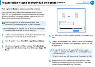 112
Capítulo 5.
Solución de problemas
Para copiar el disco de almacenamiento externo
Cuando se cambia un dispositivo de almacenamiento, como
HDD, SSD, etc. (en adelante disco duro), integrado en el equipo,
se pueden desplazar los datos actuales al nuevo dispositivo de
almacenamiento de manera fácil y segura.
El nuevo dispositivo de almacenamiento debe tener
capacidad suficiente para guardar los datos existentes.
Se debe adquirir un conector USB de disco duro externo por
separado para conectar el disco duro al equipo.
1 Se debe adquirir un conector USB de disco duro externo por
separado para conectar el disco duro al equipo.
2 Inicie Recovery y haga clic en Disk copy (Copia del disco).
3 Seleccione una opción de Disk recovery Point (Punto de
recuperación del disco) y haga clic en Disk copy (Copia del
disco).
4 Los datos del disco duro actual se guardan en el nuevo disco
duro.
5 Una vez guardados los datos, abra la tapa del disco duro en la
parte inferior del equipo y sustituya el disco duro actual por
el nuevo disco.
Si no puede abrir la tapa de la parte inferior del equipo,
póngase en contacto con el Centro de Servicio de Samsung
para solicitar ayuda.
Tenga en cuenta que se le puede cargar el coste del servicio.
6 Su equipo ahora está equipado con un nuevo disco duro.
Podrá utilizar su equipo con un disco de mayor capacidad
con la misma configuración que el anterior.
Recuperación y copia de seguridad del equipo (Opcional)
 