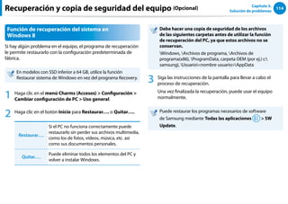 114
Capítulo 5.
Solución de problemas
Función de recuperación del sistema en
Windows 8
Si hay algún problema en el equipo, el programa de recuperación
le permite restaurarlo con la configuración predeterminada de
fábrica.
En modelos con SSD inferior a 64 GB, utilice la función
Restaurar sistema de Windows en vez del programa Recovery.
1 Haga clic en el menú Charms (Accesos)  Configuración 
Cambiar configuración de PC  Uso general.
2 Haga clic en el botón Inicio para Restaurar…. o Quitar…..
Restaurar….
Si el PC no funciona correctamente puede
restaurarlo sin perder sus archivos multimedia,
como los de fotos, vídeos, música, etc. así
como sus documentos personales.
Quitar….
Puede eliminar todos los elementos del PC y
volver a instalar Windows.
Debe hacer una copia de seguridad de los archivos
de las siguientes carpetas antes de utilizar la función
de recuperación del PC, ya que estos archivos no se
conservan.
Windows, Archivos de programa, Archivos de
programa(x86), ProgramData, carpeta OEM (por ej.) c:
samsung), Usuarionombre usuarioAppData
3 Siga las instrucciones de la pantalla para llevar a cabo el
proceso de recuperación.
Una vez finalizada la recuperación, puede usar el equipo
normalmente.
Puede restaurar los programas necesarios de software
de Samsung mediante Todas las aplicaciones  SW
Update.
Recuperación y copia de seguridad del equipo (Opcional)
 