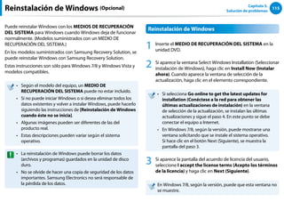 115
Capítulo 5.
Solución de problemas
Reinstalación de Windows (Opcional)
Puede reinstalar Windows con los MEDIOS DE RECUPERACIÓN
DEL SISTEMA para Windows cuando Windows deja de funcionar
normalmente. (Modelos suministrados con un MEDIO DE
RECUPERACIÓN DEL SISTEMA.)
En los modelos suministrados con Samsung Recovery Solution, se
puede reinstalar Windows con Samsung Recovery Solution.
Estas instrucciones son sólo para Windows 7/8 y Windows Vista y
modelos compatibles.
Según el modelo del equipo, un
•• MEDIO DE
RECUPERACIÓN DEL SISTEMA puede no estar incluido.
Si no puede iniciar Windows o si desea eliminar todos los
••
datos existentes y volver a instalar Windows, puede hacerlo
siguiendo las instrucciones de [Reinstalación de Windows
cuando éste no se inicia].
Algunas imágenes pueden ser diferentes de las del
••
producto real.
Estas descripciones pueden variar según el sistema
••
operativo.
La reinstalación de Windows puede borrar los datos
••
(archivos y programas) guardados en la unidad de disco
duro.
No se olvide de hacer una copia de seguridad de los datos
••
importantes. Samsung Electronics no será responsable de
la pérdida de los datos.
Reinstalación de Windows
1 Inserte el MEDIO DE RECUPERACIÓN DEL SISTEMA en la
unidad DVD.
2 Si aparece la ventana Select Windows Installation (Seleccionar
instalación de Windows), haga clic en Install Now (Instalar
ahora). Cuando aparece la ventana de selección de la
actualización, haga clic en el elemento correspondiente.
Si selecciona
•• Go online to get the latest updates for
installation (Conéctese a la red para obtener las
últimas actualizaciones de instalación) en la ventana
de selección de la actualización, se instalan las últimas
actualizaciones y sigue el paso 4. En este punto se debe
conectar el equipo a Internet.
En Windows 7/8, según la versión, puede mostrarse una
••
ventana solicitando que se instale el sistema operativo.
Si hace clic en el botón Next (Siguiente), se muestra la
pantalla del paso 3.
3 Si aparece la pantalla del acuerdo de licencia del usuario,
seleccione I accept the license terms (Acepto los términos
de la licencia) y haga clic en Next (Siguiente).
En Windows 7/8, según la versión, puede que esta ventana no
se muestre.
 