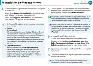 116
Capítulo 5.
Solución de problemas
Reinstalación de Windows (Opcional)
4 Cuando aparezca la siguiente ventana, seleccione una opción
de instalación.
Si hace clic en Custom (Personalizar), los procedimientos a
partir del paso 5 se ejecutan secuencialmente.
Si hace clic en Upgrade (Actualizar), los procedimientos a
partir del paso 6 se ejecutan secuencialmente.
En Windows 7/8, según la versión, puede que esta ventana
••
no se muestre.
Custom
••
(Personalizar)
Seleccione esta opción para reinstalar Windows. Deberá
volver a instalar todos los controladores de dispositivos
necesarios y todos los programas después de la instalación
personalizada. Asimismo, las carpetas y los archivos
innecesarios pueden conservarse en las unidades del disco
duro después de la instalación (por ejemplo, C:Windows.
old, etc.).
Upgrade (Actualizar)
••
Seleccione esta opción para actualizar Windows
manteniendo los archivos, las configuraciones y los
programas actuales. Aunque no sea necesario volver
a instalar los controladores de los dispositivos y los
programas, puede que algunos de éstos no funcionen
correctamente tras la actualización.
5 Cuando aparezca una ventana en que se le solicita dónde
desea instalar el sistema operativo, seleccione una partición
del disco y haga clic en el botón Next (Siguiente).
La unidad D incluye el área donde se guarda la imagen de la
copia de seguridad que utiliza Samsung Recovery Solution.
Se recomienda instalar Windows en la unidad C.
Cuando los archivos de la instalación anterior de Windows se
encuentran en la partición seleccionada, aparece un mensaje
que informa de que dichos archivos y carpetas se moverán
a la carpeta Windows.anterior. Haga clic en el botón OK
(Aceptar).
6 La instalación de Windows continúa.
Durante la instalación el equipo se reiniciará tres veces.
Si aparece el mensaje Press any key to boot from CD or
DVD... (Pulse cualquier tecla para arrancar desde CD o
DVD...) después de un reinicio, no pulse ningún botón.
7 Siga las instrucciones de la pantalla de Windows para registrar
a un usuario.
8 Cuando haya terminado el registro, aparecerá la pantalla del
escritorio de Windows.
Para conseguir un mejor funcionamiento del equipo, se
recomienda la instalación del software necesario.
 