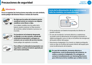 11
Capítulo 1.
Introducción
Precauciones de seguridad
Advertencia
Si no se respetan las instrucciones marcadas con este símbolo,
existe peligro de lesiones físicas o incluso de muerte.
No deje que los polos de la batería (partes
metálicas) entren en contacto con objetos
metálicos como llaves o clips.
Si un objeto metálico toca los polos de la
batería, puede ocasionar un flujo excesivo
de corriente y dañar la batería o provocar un
incendio.
Si el producto (ni la batería) desprende
un líquido o un olor extraño, retírela del
ordenador(computador) y póngase en
contacto con un centro de servicio técnico.
Existe peligro de explosión o incendio.
Para utilizar el ordenador(computador) con
seguridad, sustituya la batería agotada por
otra nueva autorizada.
Corte de la alimentación de la batería interna
(sólo los modelos correspondientes)
En los productos con batería incorporada, los clientes no
••
pueden retirarla.
En caso de inundación, tormenta eléctrica o explosiones,
••
se puede cortar la alimentación de la batería insertando un
objeto puntiagudo, como un clip, en el [orificio de emergencia]
de la parte inferior del equipo.
Desconecte el adaptador CA e inserte un objeto puntiagudo,
••
como un clip, en el orificio de la parte inferior del equipo para
cortar la alimentación de la batería.
En caso de inundación, tormenta eléctrica o
explosiones, corte la alimentación de la batería, no
vuelva a conectar el adaptador CA y póngase en
contacto inmediatamente con Samsung Electronics
para informarse de las medidas que se deben tomar.
 