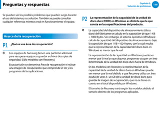119
Capítulo 5.
Solución de problemas
Se pueden ver los posibles problemas que pueden surgir durante
el uso del sistema y su solución. También se puede consultar
cualquier referencia mientras está en funcionamiento el equipo.
Acerca de la recuperación
P1 ¿Qué es una área de recuperación?
R Los equipos de Samsung tienen una partición adicional
para recuperar equipos o guardar archivos de copias de
seguridad. (Sólo modelos con Recovery.)
Esta partición se denomina Área de recuperación e incluye
una imagen de recuperación que comprende el SO y los
programas de las aplicaciones.
P2 La representación de la capacidad de la unidad de
disco duro (HDD) en Windows es distinta que la que
consta en las especificaciones del producto.
R La capacidad del dispositivo de almacenamiento (disco
duro) del fabricante se calcula en la suposición de que 1 KB
= 1000 bytes. Sin embargo, el sistema operativo (Windows)
calcula la capacidad del dispositivo de almacenamiento bajo
la suposición de que 1 KB =1024 bytes, con lo cual resulta
que la representación de la capacidad del disco duro en
Windows es menor que la real.
La representación de la capacidad en Windows puede ser
menor que la real ya que algunos programas ocupan un área
determinada de la unidad del disco duro fuera de Windows.
En los modelos con Recovery, la representación de la
capacidad de la unidad de disco duro en Windows puede
ser menor que la real debido a que Recovery utiliza un área
oculta de unos 5~20 GB de la unidad de disco duro para
guardar la imagen de recuperación, que no se tiene en
cuenta en el total disponible por Windows.
El tamaño de Recovery varía según los modelos debido al
tamaño distinto de los programas aplicados.
Preguntas y respuestas
 