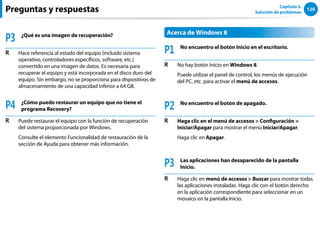120
Capítulo 5.
Solución de problemas
P3 ¿Qué es una imagen de recuperación?
R Hace referencia al estado del equipo (incluido sistema
operativo, controladores específicos, software, etc.)
convertido en una imagen de datos. Es necesaria para
recuperar el equipo y está incorporada en el disco duro del
equipo. Sin embargo, no se proporciona para dispositivos de
almacenamiento de una capacidad inferior a 64 GB.
P4 ¿Cómo puedo restaurar un equipo que no tiene el
programa Recovery?
R Puede restaurar el equipo con la función de recuperación
del sistema proporcionada por Windows.
Consulte el elemento Funcionalidad de restauración de la
sección de Ayuda para obtener más información.
Acerca de Windows 8
P1 No encuentro el botón Inicio en el escritorio.
R No hay botón Inicio en Windows 8.
Puede utilizar el panel de control, los menús de ejecución
del PC, etc. para activar el menú de accesos.
P2 No encuentro el botón de apagado.
R Haga clic en el menú de accesos  Configuración 
Iniciar/Apagar para mostrar el menú Iniciar/Apagar.
Haga clic en Apagar.
P3 Las aplicaciones han desaparecido de la pantalla
Inicio.
R Haga clic en menú de accesos  Buscar para mostrar todas
las aplicaciones instaladas. Haga clic con el botón derecho
en la aplicación correspondiente para seleccionar en un
mosaico en la pantalla Inicio.
Preguntas y respuestas
 