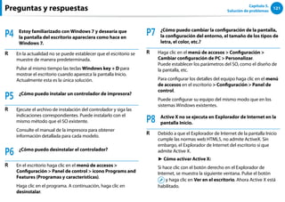 121
Capítulo 5.
Solución de problemas
Preguntas y respuestas
P4 Estoy familiarizado con Windows 7 y desearía que
la pantalla del escritorio apareciera como hace en
Windows 7.
R En la actualidad no se puede establecer que el escritorio se
muestre de manera predeterminada.
Pulse al mismo tiempo las teclas Windows key + D para
mostrar el escritorio cuando aparezca la pantalla Inicio.
Actualmente esta es la única solución.
P5 ¿Cómo puedo instalar un controlador de impresora?
R Ejecute el archivo de instalación del controlador y siga las
indicaciones correspondientes. Puede instalarlo con el
mismo método que el SO existente.
Consulte el manual de la impresora para obtener
información detallada para cada modelo.
P6 ¿Cómo puedo desinstalar el controlador?
R En el escritorio haga clic en el menú de accesos 
Configuración  Panel de control  icono Programs and
Features (Programas y características).
Haga clic en el programa. A continuación, haga clic en
desinstalar.
P7 ¿Cómo puedo cambiar la configuración de la pantalla,
la configuración del entorno, el tamaño de los tipos de
letra, el color, etc.?
R Haga clic en el menú de accesos  Configuración 
Cambiar configuración de PC  Personalizar.
Puede establecer los parámetros del SO, como el diseño de
la pantalla, etc.
Para configurar los detalles del equipo haga clic en el menú
de accesos en el escritorio  Configuración  Panel de
control.
Puede configurar su equipo del mismo modo que en los
sistemas Windows existentes.
P8 Active X no se ejecuta en Explorador de Internet en la
pantalla Inicio.
R Debido a que el Explorador de Internet de la pantalla Inicio
cumple las normas web HTML5, no admite ActiveX. Sin
embargo, el Explorador de Internet del escritorio sí que
admite Active X.
► Cómo activar Active X:
Si hace clic con el botón derecho en el Explorador de
Internet, se muestra la siguiente ventana. Pulse el botón
y haga clic en Ver en el escritorio. Ahora Active X está
habilitado.
 