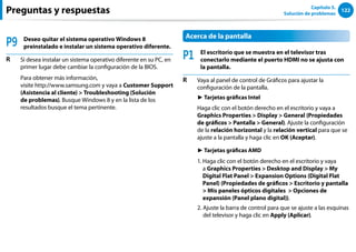 122
Capítulo 5.
Solución de problemas
Preguntas y respuestas
P9 Deseo quitar el sistema operativo Windows 8
preinstalado e instalar un sistema operativo diferente.
R Si desea instalar un sistema operativo diferente en su PC, en
primer lugar debe cambiar la configuración de la BIOS.
Para obtener más información,
visite http://www.samsung.com y vaya a Customer Support
(Asistencia al cliente)  Troubleshooting (Solución
de problemas). Busque Windows 8 y en la lista de los
resultados busque el tema pertinente.
Acerca de la pantalla
P1 El escritorio que se muestra en el televisor tras
conectarlo mediante el puerto HDMI no se ajusta con
la pantalla.
R Vaya al panel de control de Gráficos para ajustar la
configuración de la pantalla.
► Tarjetas gráficas Intel
Haga clic con el botón derecho en el escritorio y vaya a
Graphics Properties  Display  General (Propiedades
de gráficos  Pantalla  General). Ajuste la configuración
de la relación horizontal y la relación vertical para que se
ajuste a la pantalla y haga clic en OK (Aceptar).
► Tarjetas gráficas AMD
1. 
Haga clic con el botón derecho en el escritorio y vaya
a Graphics Properties  Desktop and Display  My
Digital Flat Panel  Expansion Options (Digital Flat
Panel) (Propiedades de gráficos  Escritorio y pantalla
 Mis paneles ópticos digitales  Opciones de
expansión (Panel plano digital)).
2. 
Ajuste la barra de control para que se ajuste a las esquinas
del televisor y haga clic en Apply (Aplicar).
 