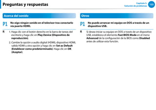 123
Capítulo 5.
Solución de problemas
Preguntas y respuestas
Acerca del sonido
P1 No oigo ningún sonido en el televisor tras conectarlo
vía puerto HDMI.
R 1. 
Haga clic con el botón derecho en la barra de tareas del
escritorio y haga clic en Play Device (Dispositivo de
reproducción).
2. 
Cambie la opción a audio digital (HDMI), dispositivo HDMI,
salida HDMI u otra opción y haga clic en Set as Default
(Establecer como predeterminado). Haga clic en OK
(Aceptar).
Otros
P1 No puedo arrancar mi equipo en DOS a través de un
dispositivo USB.
R Si desea iniciar su equipo en DOS a través de un dispositivo
USB, establezca el elemento Fast BIOS Mode en el menú
Advanced de la configuración de la BIOS como Disabled
antes de utilizar esta función.
 