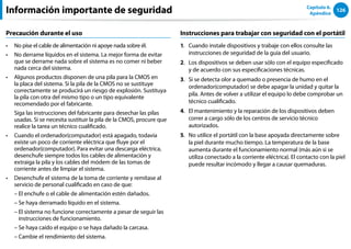 126
Capítulo 6.
Apéndice
Precaución durante el uso
No pise el cable de alimentación ni apoye nada sobre él.
••
No derrame líquidos en el sistema. La mejor forma de evitar
••
que se derrame nada sobre el sistema es no comer ni beber
nada cerca del sistema.
Algunos productos disponen de una pila para la CMOS en
••
la placa del sistema. Si la pila de la CMOS no se sustituye
correctamente se producirá un riesgo de explosión. Sustituya
la pila con otra del mismo tipo o un tipo equivalente
recomendado por el fabricante.
Siga las instrucciones del fabricante para desechar las pilas
usadas. Si se necesita sustituir la pila de la CMOS, procure que
realice la tarea un técnico cualificado.
Cuando el ordenador(computador) está apagado, todavía
••
existe un poco de corriente eléctrica que fluye por el
ordenador(computador). Para evitar una descarga eléctrica,
desenchufe siempre todos los cables de alimentación y
extraiga la pila y los cables del módem de las tomas de
corriente antes de limpiar el sistema.
Desenchufe el sistema de la toma de corriente y remítase al
••
servicio de personal cualificado en caso de que:
– El enchufe o el cable de alimentación estén dañados.
– Se haya derramado líquido en el sistema.
– 
El sistema no funcione correctamente a pesar de seguir las
instrucciones de funcionamiento.
– Se haya caído el equipo o se haya dañado la carcasa.
– Cambie el rendimiento del sistema.
Instrucciones para trabajar con seguridad con el portátil
1. Cuando instale dispositivos y trabaje con ellos consulte las
instrucciones de seguridad de la guía del usuario.
2. Los dispositivos se deben usar sólo con el equipo especificado
y de acuerdo con sus especificaciones técnicas.
3. Si se detecta olor a quemado o presencia de humo en el
ordenador(computador) se debe apagar la unidad y quitar la
pila. Antes de volver a utilizar el equipo lo debe comprobar un
técnico cualificado.
4. El mantenimiento y la reparación de los dispositivos deben
correr a cargo sólo de los centros de servicio técnico
autorizados.
5. No utilice el portátil con la base apoyada directamente sobre
la piel durante mucho tiempo. La temperatura de la base
aumenta durante el funcionamiento normal (más aún si se
utiliza conectado a la corriente eléctrica). El contacto con la piel
puede resultar incómodo y llegar a causar quemaduras.
Información importante de seguridad
 