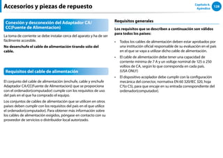 128
Capítulo 6.
Apéndice
Accesorios y piezas de repuesto
Conexión y desconexión del Adaptador CA/
CC(Fuente de Alimentacion)
La toma de corriente se debe instalar cerca del aparato y ha de ser
fácilmente accesible.
No desenchufe el cable de alimentación tirando sólo del
cable.
Requisitos del cable de alimentación
El conjunto del cable de alimentación (enchufe, cable y enchufe
Adaptador CA/CC(Fuente de Alimentacion)) que se proporciona
con el ordenador(computador) cumple con los requisitos de uso
del país en el que ha comprado el equipo.
Los conjuntos de cables de alimentación que se utilicen en otros
países deben cumplir con los requisitos del país en el que utilice
el ordenador(computador). Para obtener más información sobre
los cables de alimentación exigidos, póngase en contacto con su
proveedor de servicios o distribuidor local autorizado.
Requisitos generales
Los requisitos que se describen a continuación son válidos
para todos los países:
Todos los cables de alimentación deben estar aprobados por
••
una institución oficial responsable de su evaluación en el país
en el que se vaya a utilizar dicho cable de alimentación.
El cable de alimentación debe tener una capacidad de
••
corriente mínima de 7 A y un voltaje nominal de 125 o 250
voltios de CA, según lo que corresponda en cada país.
(USA ONLY)
El dispositivo acoplador debe cumplir con la configuración
••
mecánica del conector, normativa EN 60 320/IEC 320, hoja
C7(o C5), para que encaje en su entrada correspondiente del
ordenador(computador).
 