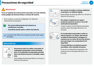 12
Capítulo 1.
Introducción
No conecte al módem una línea telefónica
conectada a un teléfono digital.
Existe peligro de descarga eléctrica o de que se
deteriore el producto.
No coloque recipientes con agua o
productos químicos encima o cerca del
ordenador(computador).
Si éstos mojaran el ordenador(computador),
podrían causar descargas eléctricas o un
incendio.
Si el ordenador(computador) recibe un
fuerte impacto o se rompe, desconecte
el cable de alimentación y póngase en
contacto con un centro de servicio técnico
para que hagan una comprobación de
seguridad.
Si el portátil lleva una batería externa
(extraíble), retire también la batería.
El uso de un ordenador(computador) roto
puede provocar descargas eléctricas o un
incendio.
En lo sucesivo, si conecta el adaptador CA, obtendrá
••
alimentación de la batería.
No corte la alimentación de la batería en
••
condiciones normales.
Se podrían perder datos o dañar el producto.
••
La posición del orificio de emergencia puede variar según
el modelo.
Acerca del uso
Desconecte todos los cables conectados al
ordenador(computador) antes de limpiar
éste. Si el ordenador (computador) portátil
tiene una batería externa y extraíble, saque
ésta.
Existe peligro de descarga eléctrica o de que se
deteriore el producto.
Precauciones de seguridad
Advertencia
Si no se respetan las instrucciones marcadas con este símbolo,
existe peligro de lesiones físicas o incluso de muerte.
 