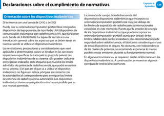 129
Capítulo 6.
Apéndice
Declaraciones sobre el cumplimiento de normativas
Orientación sobre los dispositivos inalámbricos
(Si se monta con una banda de 2,4 G o de 5 G)
Puede que su ordenador(computador) portátil lleve integrados
dispositivos de baja potencia, de tipo Radio LAN (dispositivos de
comunicación inalámbrica por radiofrecuencia RF), que funcionan
en la banda de 2.4GHz/5GHz. La siguiente sección es una
introducción general sobre los aspectos que se deben tener en
cuenta cuando se utiliza un dispositivo inalámbrico.
Las restricciones, precauciones y consideraciones que sean
aplicables a determinados países se detallan en las secciones
respectivas específicas de cada país (o grupo de países). Los
dispositivos inalámbricos de su sistema sólo pueden utilizarse
en los países indicados en la etiqueta que muestra los límites
admitidos de potencia de radiofrecuencia, que podrá encontrar
en su sistema. Si el país en el que va a utilizar el dispositivo
inalámbrico no figura en la lista, póngase en contacto con
la autoridad local correspondiente para averiguar los límites
de potencia de radiofrecuencia autorizados. Los dispositivos
inalámbricos tienen una regulación estricta y es posible que su
uso no esté permitido.
La potencia de campo de radiofrecuencia del
dispositivo o dispositivos inalámbricos que incorpora su
ordenador(computador) portátil está muy por debajo de
los límites de exposición de radiofrecuencia internacionales
conocidos en este momento. Puesto que la emisión de energía
de los dispositivos inalámbricos (que puede incorporar su
ordenador(computador) portátil) queda por debajo de los
límites establecidos por los estándares y las recomendaciones de
seguridad sobre radiofrecuencia, el fabricante considera que el uso
de estos dispositivos es seguro. No obstante, con independencia
de los niveles de potencia, se recomienda exponerse lo menos
posible a estas emisiones durante su funcionamiento normal.
En algunas circunstancias, se requieren ciertas restricciones en los
dispositivos inalámbricos. A continuación, se muestran algunos
ejemplos de restricciones comunes:
 