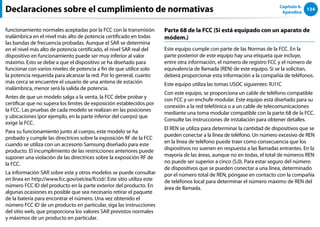 134
Capítulo 6.
Apéndice
funcionamiento normales aceptadas por la FCC con la transmisión
inalámbrica en el nivel más alto de potencia certificado en todas
las bandas de frecuencia probadas. Aunque el SAR se determina
en el nivel más alto de potencia certificado, el nivel SAR real del
dispositivo en funcionamiento puede ser muy inferior al valor
máximo. Esto se debe a que el dispositivo se ha diseñado para
funcionar con varios niveles de potencia a fin de que utilice solo
la potencia requerida para alcanzar la red. Por lo general, cuanto
más cerca se encuentre el usuario de una antena de estación
inalámbrica, menor será la salida de potencia.
Antes de que un modelo salga a la venta, la FCC debe probar y
certificar que no supera los límites de exposición establecidos por
la FCC. Las pruebas de cada modelo se realizan en las posiciones
y ubicaciones (por ejemplo, en la parte inferior del cuerpo) que
exige la FCC.
Para su funcionamiento junto al cuerpo, este modelo se ha
probado y cumple las directrices sobre la exposición RF de la FCC
cuando se utiliza con un accesorio Samsung diseñado para este
producto. El incumplimiento de las restricciones anteriores puede
suponer una violación de las directrices sobre la exposición RF de
la FCC.
La información SAR sobre este y otros modelos se puede consultar
en línea en http://www.fcc.gov/oet/ea/fccid/. Este sitio utiliza este
número FCC ID del producto en la parte exterior del producto. En
algunas ocasiones es posible que sea necesario retirar el paquete
de la batería para encontrar el número. Una vez obtenido el
número FCC ID de un producto en particular, siga las instrucciones
del sitio web, que proporciona los valores SAR previstos normales
y máximos de un producto en particular.
Parte 68 de la FCC (Si está equipado con un aparato de
módem.)
Este equipo cumple con parte de las Normas de la FCC. En la
parte posterior de este equipo hay una etiqueta que incluye,
entre otra información, el número de registro FCC y el número de
equivalencia de llamada (REN) de este equipo. Si se la solicitan,
deberá proporcionar esta información a la compañía de teléfonos.
Este equipo utiliza las tomas USOC siguientes: RJ11C
Con este equipo, se proporciona un cable de teléfono compatible
con FCC y un enchufe modular. Este equipo está diseñado para su
conexión a la red telefónica o a un cable de telecomunicaciones
mediante una toma modular compatible con la parte 68 de la FCC.
Consulte las instrucciones de instalación para obtener detalles.
El REN se utiliza para determinar la cantidad de dispositivos que se
pueden conectar a la línea de teléfono. Un número excesivo de REN
en la línea de teléfono puede traer como consecuencia que los
dispositivos no suenen en respuesta a las llamadas entrantes. En la
mayoría de las áreas, aunque no en todas, el total de números REN
no puede ser superior a cinco (5,0). Para estar seguro del número
de dispositivos que se pueden conectar a una línea, determinado
por el número total de REN, póngase en contacto con la compañía
de teléfonos local para determinar el número máximo de REN del
área de llamada.
Declaraciones sobre el cumplimiento de normativas
 