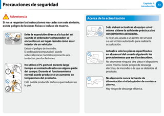 13
Capítulo 1.
Introducción
Acerca de la actualización
Solo deberá actualizar el equipo usted
mismo si tiene la suficiente práctica y los
conocimientos adecuados.
Si no es así, acuda a un centro de servicio
o a un técnico autorizado para realizar la
actualización.
￼ Actualice solo las piezas especificadas
en el manual del usuario siguiendo los
procedimientos que en él se describen.
No desmonte ninguna otra pieza ni dispositivo
usted mismo. Existe peligro de descarga
eléctrica, de incendio o de que se deteriore el
producto.
No desmonte nunca la fuente de
alimentación ni el adaptador de corriente
alterna.
Hay riesgo de descarga eléctrica.
Evite la exposición directa a la luz del sol
cuando el ordenador(computador) se
encuentre en un lugar cerrado como en el
interior de un vehículo.
Existe el peligro de incendio.
El ordenador(computador) puede
sobrecalentarse; también representa una
tentación para los ladrones.
No utilice el PC portátil durante largo
tiempo en contacto directo con alguna parte
del cuerpo. Durante el funcionamiento
normal puede producirse un aumento de
temperatura del producto.
Esto podría producirle daños o quemaduras en
la piel.
Precauciones de seguridad
Advertencia
Si no se respetan las instrucciones marcadas con este símbolo,
existe peligro de lesiones físicas o incluso de muerte.
 