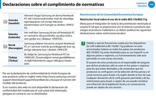 142
Capítulo 6.
Apéndice
Svenska
[Swedish]
Härmed intygar Samsung att denna Notebook
PC står I överensstämmelse med de väsentliga
egenskapskrav och övriga relevanta
bestämmelser som framgår av direktiv 1999/5/
EG.
Íslenska
[Icelandic]
Hér með lýsir Samsung yfir því að Notebook PC
er í samræmi við grunnkröfur og aðrar kröfur,
sem gerðar eru í tilskipun 1999/5/EC.
Norsk
[Norwegian]
Samsung erklærer herved at utstyret Notebook
PC er i samsvar med de grunnleggende krav og
øvrige relevante krav i direktiv 1999/5/EF.
Türkiye
[Türkçe]
Bu belge ile, Samsung bu Notebook PC’nin
1999/5/EC Yönetmeliğinin temel gerekliliklerine
ve ilgili hükümlerine uygun olduğunu beyan
eder.
Par ver la declaración de conformidad de la Unión Europea de
este producto (sólo en inglés) visite: http://www.samsung.com/uk/
support/download/supportDownMain.do y busque el número del
modelo del producto.
Si en nuestro sitio web no está disponible la declaración de
conformidad del modelo por el cual usted está interesado,
póngase en contacto con su distribuidor.
Restricciones de la Comunidad Económica Europea
Restricción local sobre el uso de la radio 802.11b/802.11g
[Nota para el integrador: En toda la documentación destinada al
usuario fi nal que se proporcione con el sistema o producto que
integre el producto inalámbrico, se deben publicar las siguientes
declaraciones sobre restricciones locales.]
Debido a que las frecuencias usadas por los dispositivos
de LAN inalámbrica 80 .11b/80 .11g pudieran no estar
armonizadas todavía en todos los países, los productos
802.11b/802.11g están diseñados para su uso específi co en
algunos países o regiones y su funcionamiento sólo está
permitido en esas zonas concretas.
El usuario de estos productos es el responsable de asegurar
que dichos productos sólo se usen en los países o regiones
para los que están diseñados y de comprobar que los
productos se confi guren con la selección de frecuencia y el
canal correctos para el país o la región donde se han de usar.
Cualquier desviación de la confi guración permitida y de las
restricciones para el país o región de uso puede constituir
una infracción de la legislación local y, en consecuencia,
puede ser objeto de una sanción.
Declaraciones sobre el cumplimiento de normativas
 