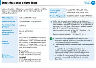 147
Capítulo 6.
Apéndice
Las especificaciones del sistema pueden diferir según los modelos.
Si desea información detallada sobre el sistema, consulte el
catálogo del producto.
CPU (opcional) Intel® Core™ i5/i7 Processor
Memoria principal Tipo de memoria: DDR3 SODIMM
Conjunto de chips
principal
Intel HM76
Dispositivo de
almacenamiento
(opcional)
9.5mmH SATA 2 HDD
SSD
Gráficos
(opcional)
AMD Radeon™ HD 8870M (PowerExpress)
AMD Radeon™ HD 8770M (PowerExpress)
AMD Radeon™ HD 8850M (PowerExpress)
AMD Radeon™ HD 8750M (PowerExpress)
Intel® HD Graphics (interno)
Entorno de
funcionamiento
Temperatura:
-5~40°C durante almacenamiento,
10~35°C durante funcionamiento
Humedad:
5~90% durante almacenamiento,
20~80% durante funcionamiento
Tensión CA/CC
(opcional)
Entrada) 100~240 Vca, 50~60Hz,
Salida) 
19VDC 3.16A, 19VDC 4.74A
Tensión PC (opcional) 19VDC 3.16A (60W), 19VDC 4.74A (90W)
Utilice sólo fuentes de alimentación con las siguientes
características eléctricas y que estén debidamente certificadas
de acuerdo a la legislación vigente. El uso de otras fuentes de
alimentación podría dañar el dispositivo y anular la garantía
además de provocar riesgos al usuario.
Características de entrada: 
AC 100-240 V, 50-60 Hz, 1,5 A,
CLASE I
Características de salida: 
DC 19V 3,16 A/19V 4,74 A
Los componentes opcionales puede ser que no se
••
suministren o que se suministren otros distintos según el
modelo de ordenador(computador).
Las especificaciones del sistema pueden cambiar sin previo
••
aviso.
La capacidad de la unidad de disco duro de un
••
ordenador(computador) con Recovery instalado, se
representa menor que la especificación del producto.
La cantidad de memoria que Windows puede utilizar
••
puede ser menor que la cantidad real de memoria
disponible.
Especificaciones del producto
 