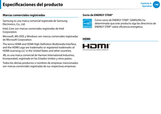 148
Capítulo 6.
Apéndice
Especificaciones del producto
Marcas comerciales registradas
Samsung es una marca comercial registrada de Samsung
Electronics, Co., Ltd.
Intel, Core son marcas comerciales registradas de Intel
Corporation.
Microsoft, MS-DOS y Windows son marcas comerciales registradas
de Microsoft Corporation.
The terms HDMI and HDMI High-Definition Multimedia Interface,
and the HDMI Logo are trademarks or registered trademarks of
HDMI Licensing LLC in the United States and other countries.
JBL es una marca comercial de Harman International Industries,
Incorporated, registrada en los Estados Unidos y otros países.
Todos los demás productos o nombres de empresas mencionados
son marcas comerciales registradas de sus respectivas empresas.
Socio de ENERGY STAR®
Como socio de ENERGY STAR®, SAMSUNG ha
determinado que este producto siga las directrices de
ENERGY STAR® sobre eficiencia energética.
HDMI
 