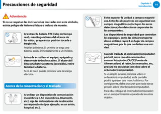 14
Capítulo 1.
Introducción
Evite exponer la unidad a campos magnéti-
cos. Entre los dispositivos de seguridad con
campos magnéticos se incluyen los arcos
detectores y los detectores corporales de
los aeropuertos.
Los dispositivos de seguridad que controlan
los equipajes, como las cintas transporta-
doras, utilizan rayos X en lugar de campos
magnéticos, por lo que no dañan una uni-
dad.
Cuando traslade el ordenador(computador)
portátil junto con otros elementos,
como el Adaptador CA/CC(Fuente de
Alimentacion), el ratón, los manuales, etc,
procure no presionar con ellos sobre el
ordenador(computador).
Si un objeto pesado presiona sobre el
ordenador(computador), en la pantalla
podría aparecer una mancha blanca. Por
consiguiente, debe procurar que nada ejerza
presión sobre el ordenador(computador).
Para ello, coloque el ordenador(computador)
en un compartimiento separado de los otros
objetos.
Al extraer la batería RTC (reloj de tiempo
real), manténgala fuera del alcance de
los niños, ya que éstos podrían tocarla o
tragársela.
Podrían asfixiarse. Si un niño se traga una
batería, acuda inmediatamente a un médico.
Antes de actualizar el equipo, apáguelo y
desconecte todos los cables. Si el portátil
lleva una batería externa (extraíble), retire
también la batería.
Si no lo hace, puede provocar una descarga
eléctrica.
Acerca de la conservación y el traslado
Al utilizar un dispositivo de comunicación
inalámbrica (LAN inalámbrica, Bluetooth,
etc.) siga las instrucciones de la ubicación
correspondiente (por ejemplo, en un avión,
hospital, etc.).
Precauciones de seguridad
Advertencia
Si no se respetan las instrucciones marcadas con este símbolo,
existe peligro de lesiones físicas o incluso de muerte.
 