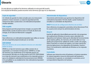 149
Capítulo 6.
Apéndice
Glosario
En este glosario se explican los términos utilizados en esta guía del usuario.
En la Ayuda de Windows puede encontrar otros términos que aquí no se relacionan.
Copia de seguridad
Un método de guardar los datos actuales para una restauración
posterior si fuera necesario. La copia de seguridad permite
restaurar los datos cuando éstos o el ordenador(computador)
resultan dañados.
USB cargable
Este programa permite proporcionar energía a un puerto USB
determinado cuando el sistema está en el modo de ahorro de
energía, en el modo de hibernación o apagado.
Cliente
Hace referencia a un ordenador(computador) que utiliza un recurso
de red compartido proporcionado por un servidor.
DDR SDRAM
(Memoria dinámica de acceso aleatorio síncrona con velocidad
doble de datos)
DRAM es un tipo de memoria cuyas celdas constan de un
capacitador y un transistor de bajo precio. SDRAM es un tipo
de memoria cuyo rendimiento se ha mejorado gracias a la
sincronización del reloj con el reloj externo de la CPU. DDR SDRAM
es un tipo de memoria cuyo rendimiento se ha mejorado gracias a
que se ha doblado la velocidad de funcionamiento de la SDRAM;
en la actualidad se usa ampliamente. Este ordenador(computador)
usa DDR SDRAM.
Administrador de dispositivos
Herramienta administrativa que gestiona los dispositivos del
ordenador(computador). Permite añadir y quitar hardware o
actualizar un controlador de dispositivos.
DHCP (Protocolo de configuración dinámica de servidor)
Hace referencia a la asignación automática de las direcciones IP de
los usuarios de la red por los administradores de ésta.
Direct X
Interfaz de aplicación desarrollada para permitir a los programas
de la aplicaciones Windows el acceso a gran velocidad a los
dispositivos de hardware. Dado que la velocidad de funcionamiento
de las tarjetas gráficas, de memoria y de sonido debe ser muy
rápida para proporcionar calidad de sonido y audio a los juegos,
Direct X permite un control más rápido y una mejor interacción
entre las aplicaciones y los dispositivos de hardware. Gracias a
Direct X el rendimiento multimedia de Windows se ha mejorado
muchísimo.
Controlador
Software que interactúa entre el hardware y el sistema operativo.
Un sistema operativo conoce la información del hardware y
controla éste. En general, un controlador se suministra con el
correspondiente dispositivo de hardware.
 