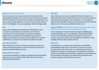 151
Capítulo 6.
Apéndice
LCD (Pantalla de cristal líquido)
Una LCD puede ser de matriz activa o de matriz pasiva. Este
ordenador(computador) usa un tipo de matriz activa denominado
LCD TFT. Dado que una LCD está construida con transistores en vez
de un tubo de rayos catódicos, como en el caso de CRT, puede ser
mucho más delgada. Ya que no parpadea, reduce la fatiga ocular.
Red
Grupo de ordenadores(computadores) y dispositivos, como
un escáner y una impresora, conectado a un enlace de
comunicaciones. Una red puede ser pequeña o grande y
puede estar conectada permanentemente por medio de
cables o temporalmente a través de líneas telefónicas o enlaces
inalámbricos. La mayor red es Internet, de alcance mundial.
Área de notificación
Hace referencia a una área concreta de la barra de tareas que
incluye iconos de programas, como el control de volumen, las
opciones de alimentación y la hora.
Administrador de la red
Un usuario que planifica, configura y gestiona el funcionamiento
de la red. A veces, al administrador de la red se le denomina
administrador del sistema.
Partición
Hace referencia a la acción o práctica de dividir un espacio de
almacenamiento de la unidad del disco duro en dos áreas de datos
separadas que se conocen como particiones. Si una unidad de
disco duro de 100 GB se divide en 2 particiones de 50 GB, se puede
utilizar como si fueran dos unidades de disco duro.
Tarjeta PCMCIA (Asociación internacional de tarjetas de memoria
destinadas a ordenadores (computadores) portátiles)
Es una especificación de la ranura de la tarjeta ampliada para
equipos portátiles, como un ordenador (computador) portátil.
En esta ranura de tarjeta, además de tarjetas de memoria, se
pueden conectar la mayoría de los dispositivos periféricos, como
unidades de disco duro, tarjetas LAN, etc.
Protocolo
Un protocolo es un conjunto de normas que un ordenador
(computador) utiliza para comunicarse con otros en una red.
Un protocolo es una convención o un estándar que controla o
habilita la conexión, la comunicación y la transferencia de datos
entre dos terminales de computación. Establece los procedimientos
de transmisión de los datos y el medio de la transmisión para
mejorar la eficacia de las funciones de la red.
Glosario
 