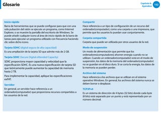 152
Capítulo 6.
Apéndice
Inicio rápido
Barra de herramientas que se puede configurar para que con una
sola pulsación del ratón se ejecute un programa, como Internet
Explorer, o se muestre la pantalla del escritorio de Windows. Se
puede añadir cualquier icono al área de inicio rápido de la barra de
tareas para ejecutar un programa utilizado con frecuencia haciendo
clic sobre dicho icono.
Tarjeta SDHC (digital segura de alta capacidad)
Es una ampliación de la tarjeta SD que admite más de 2 GB.
Tarjeta SDXC (Secure Digital eXtended Capacity)
SDXC proporciona mayor capacidad y velocidad que la
especificación SDHC. Es una nueva especificación de tarjeta SD
que teóricamente puede aumentar la capacidad de memoria
hasta 2 TB.
Para implementar la capacidad, aplique las especificaciones
exFAT.
Servidor
En general, un servidor hace referencia a un
ordenador(computador) que proporciona recursos compartidos a
los usuarios de la red.
Compartir
Hace referencia a un tipo de configuración de un recurso del
ordenador(computador), como una carpeta o una impresora, que
permite que los usuarios lo puedan usar conjuntamente.
Carpeta compartida
Carpeta que puede ser utilizada por otros usuarios de la red.
Modo de suspensión
Un modo de alimentación que permite que los
ordenadores(computadores) ahorren energía cuando no se
utilizan. Cuando un ordenador(computador) está en el modo de
suspensión, los datos de la memoria del ordenador(computador)
no se guardan en el disco duro. Si se corta la energía, los datos de
la memoria se pueden perder.
Archivo del sistema
Hace referencia a los archivos que se utilizan en el sistema
operativo Windows. En general, los archivos del sistema nunca se
deben borrar o desplazar.
TCP/IPv4
Es un sistema de dirección de 4 bytes (32 bits) donde cada byte
(8 bits) está separado por un punto y está representado por un
número decimal.
Glosario
 