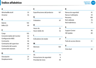 154
Capítulo 6.
Apéndice
Índice alfabético
A
Almohadilla táctil 55
Arrastrar 56
B
Batería 103
Brillo LCD 69
C
Carga 103
Conexión/salida del monitor 62
Configuración BIOS 93
Contraseña 96
Contraseña del supervisor 96
Contraseña del usuario 97
Control del volumen 67
D
Descripción 25
Desplazamiento 57
E
Especificaciones del producto 147
G
Grabadora 67
H
Hacer clic 55
Hacer doble clic 55
I
Indicadores de estado 27
M
Memoria 100
P
PA 73
Precauciones de seguridad 6
Prioridad de inicio 99
R
Ranura de seguridad 91
Ranura multitarjeta 59
Recovery 108
Red cableada 70
Red inalámbrica 73
S
Support Center 90
SW Update 89
T
Tecla de acceso directo 51
V
Vista dual 63
 