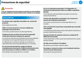 16
Capítulo 1.
Introducción
Acerca del uso
No coloque velas, cigarrillos encendidos, etc. encima del
producto.
Existe peligro de incendio.
Utilice una toma de pared o una toma múltiple que
dispongan de toma de tierra.
Si no lo hace, puede provocar una descarga eléctrica.
Asegúrese de que un técnico de servicio de seguridad
compruebe el producto después de repararlo.
Los centros de reparaciones autorizados de Samsung realizarán
comprobaciones de seguridad después de la reparación.
La utilización de un producto reparado sin comprobar su
seguridad podría causar descargas eléctricas o un incendio.
En caso de tormenta eléctrica, apague el sistema
inmediatamente, desconecte el cable de alimentación de la
toma de la pared y no utilice un teléfono o un módem.
Existe peligro de descarga eléctrica o incendio.
No use el ordenador(computador) ni el Adaptador CA/
CC(Fuente de Alimentacion) sobre sus rodillas o superficies
blandas.
Si la temperatura del ordenador(computador) aumenta hay
riesgo de quemaduras.
Conecte sólo dispositivos autorizados a los conectores o
puertos del ordenador(computador).
Si no lo hace, puede provocar una descarga eléctrica y un
incendio.
Cierre el panel LCD cuando haya comprobado que el portátil
está apagado.
La temperatura puede elevarse hasta sobrecalentar el producto y
provocar la deformación de éste.
No pulse el botón de expulsión mientras la unidad de CD-
ROM esté funcionando.
Puede perder datos, el disco puede salir repentinamente y puede
provocar heridas.
No deje caer el producto ni lo golpee.
Ello podría causar heridas o dañar los datos.
No ponga en contacto la antena con la instalación eléctrica,
como la toma de alimentación.
Hay riesgo de descarga eléctrica.
Precauciones de seguridad
Precaución
Si no se respetan las instrucciones marcadas con este símbolo,
pueden producirse lesiones físicas leves o daños en el equipo.
 