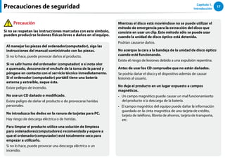17
Capítulo 1.
Introducción
Al manejar las piezas del ordenador(computador), siga las
instrucciones del manual suministrado con las piezas.
Si no lo hace, puede provocar daños al producto.
Si ve salir humo del ordenador (computador) o si nota olor
a quemado, desconecte el enchufe de la toma de la pared y
póngase en contacto con el servicio técnico inmediatamente.
Si el ordenador (computador) portátil tiene una batería
externa y extraíble, saque ésta.
Existe peligro de incendio.
No use un CD dañado o modificado.
Existe peligro de dañar el producto o de provocarse heridas
personales.
No introduzca los dedos en la ranura de tarjetas para PC.
Hay riesgo de descarga eléctrica o de heridas.
Para limpiar el producto utilice una solución de limpieza
para ordenadores(computadores) recomendada y espere a
que el ordenador(computador) esté totalmente seco para
empezar a utilizarlo.
Si no lo hace, puede provocar una descarga eléctrica o un
incendio.
Mientras el disco está moviéndose no se puede utilizar el
método de emergencia para la extracción del disco que
consiste en usar un clip. Este método sólo se puede usar
cuando la unidad de disco óptico está detenida.
Podrían causarse daños.
No acerque la cara a la bandeja de la unidad de disco óptico
cuando esté funcionando.
Existe el riesgo de lesiones debido a una expulsión repentina.
Antes de usar los CD compruebe que no estén dañados.
Se podría dañar el disco y el dispositivo además de causar
lesiones al usuario.
No deje el producto en un lugar expuesto a campos
magnéticos.
Un campo magnético puede causar un mal funcionamiento
••
del producto o la descarga de la batería.
El campo magnético del equipo puede dañar la información
••
guardada en la cinta magnética de una tarjeta de crédito,
tarjeta de teléfono, libreta de ahorros, tarjeta de transporte,
etc.
Precauciones de seguridad
Precaución
Si no se respetan las instrucciones marcadas con este símbolo,
pueden producirse lesiones físicas leves o daños en el equipo.
 