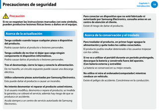 18
Capítulo 1.
Introducción
Acerca de la actualización
Tenga cuidado cuando toque cualquier pieza o dispositivo
del producto.
Podría causar daños al producto o lesiones personales.
Tenga cuidado de no tirar ni dejar que caiga ningún
componente ni dispositivo informáticos.
Podría causar daños al producto o lesiones personales.
Tras el desmontaje, cierre la tapa y conecte la alimentación.
De no hacerlo, un circuito expuesto puede causar una descarga
eléctrica.
Utilice solamente piezas autorizadas por Samsung Electronics.
Esto puede dañar el producto o causar un incendio.
No intente desmontar ni reparar el producto usted mismo.
Si el usuario modifica, desmonta o repara el producto, se invalida
la garantía y se cobrará el servicio; además hay riesgo de que se
produzca un accidente.
Acuda siempre a un centro de servicio autorizado de Samsung
Electronics.
Para conectar un dispositivo que no esté fabricado ni
autorizado por Samsung Electronics, consulte antes en un
centro de atención al cliente.
Existe el riesgo de dañar el producto.
Acerca de la conservación y el traslado
Para trasladar el producto, en primer lugar apague la
alimentación y quite todos los cables conectados.
El producto podría resultar deteriorado o los usuarios tropezar
con los cables.
Si no va a utilizar el portátil durante un período prolongado,
descargue la batería y consérvela fuera del aparato.
(Con batería externa y extraíble)
La batería se conservará en su mejor estado.
No utilice ni mire el ordenador(computador) mientras
conduce un vehículo.
Existe el peligro de accidente. Concéntrese en la conducción.
Precauciones de seguridad
Precaución
Si no se respetan las instrucciones marcadas con este símbolo,
pueden producirse lesiones físicas leves o daños en el equipo.
 