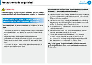 19
Capítulo 1.
Introducción
Precauciones para evitar la pérdida de datos
(administración de la unidad de disco duro)
Procure no dañar los datos contenidos en la unidad de disco
duro.
Una unidad de disco duro es muy sensible a impactos externos
••
que pueden provocar la pérdida de datos en la superficie del
disco.
Tenga un cuidado especial, ya que el movimiento del
••
ordenador(computador) o un impacto en él cuando esté en
funcionamiento puede dañar los datos de la unidad de disco
duro.
La empresa no se hace responsable por cualquier pérdida de
••
datos de la unidad de disco duro.
Condiciones que pueden dañar los datos de una unidad de
disco duro y la propia unidad de disco duro.
Pueden perderse datos cuando se produce un impacto externo
••
en el disco durante las operaciones de montaje o desmontaje
del ordenador(computador).
Pueden perderse datos cuando el ordenador(computador) se
••
apaga o reinicia debido a un fallo de alimentación mientras la
unidad de disco duro está en funcionamiento.
Un virus informático puede provocar que los datos se pierdan
••
y sean irrecuperables.
Pueden perderse datos si se apaga la alimentación eléctrica
••
mientras se está ejecutando un programa.
Si se mueve el ordenador(computador) o si se produce
••
un impacto en él mientras la unidad de disco duro está
funcionando, los archivos pueden quedar dañados o puede
que haya sectores en mal estado en el disco duro.
Para evitar perder datos debido a los daños producidos
en la unidad de disco duro, haga copias de seguridad con
frecuencia.
Precauciones de seguridad
Precaución
Si no se respetan las instrucciones marcadas con este símbolo,
pueden producirse lesiones físicas leves o daños en el equipo.
 
