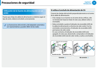 20
Capítulo 1.
Introducción
Utilización de la fuente de alimentación en un
avión
Puesto que el tipo de salida de alimentación es distinto según el
tipo de avión, deberá enchufarlo correctamente.
Las ilustraciones del enchufe y del adaptador automático
son representativas y pueden diferir de las reales.
Si utiliza el enchufe de alimentación de CA
Conecte las clavijas del enchufe perpendicularmente en el centro
de la salida de alimentación.
Si las clavijas no se insertan en el centro de los orificios, sólo
••
se introducirán hasta la mitad. En este caso, deberá volver a
enchufarlo.
Debe enchufarlo cuando el indicador de encendido (LED) de
••
la salida de alimentación se ilumine de color verde. Si se ha
enchufado correctamente, el indicador de encendido (LED)
permanece de color verde.
En caso contrario, el indicador de encendido (LED) está
apagado. En este caso, desenchufe, compruebe si el indicador
de encendido (LED) está de color verde y vuelva a enchufarlo.
No correcto
Correcto
Enchufe de 220 V Enchufe de 110V
Indicador de encendido
(LED)
Orificios
centrales
Precauciones de seguridad
 