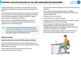 22
Capítulo 1.
Introducción
Posición correcta durante el uso del ordenador(computador)
El mantenimiento de una postura correcta durante el uso del
ordenador(computador) es muy importante para prevenir años
físicos.
Las instrucciones siguientes indican cómo mantener una postura
correcta durante el uso del ordenador(computador) de acuerdo
con las técnicas de ergonomía. Léalas con atención y sígalas
cuando utilice el ordenador(computador).
De lo contrario, la probabilidad de RSI (lesión por esfuerzo
repetitivo) por movimientos repetidos puede aumentar y se
puede producir un daño físico grave.
Las instrucciones de este manual se han redactado de
••
manera que sean aplicables a la mayoría de los usuarios.
Si el usuario no se considera incluido, la recomendación se
••
debe aplicar según las necesidades de éste.
Postura correcta
Ajuste la altura de la mesa y de la silla según su estatura.
La altura se debe ajustar de manera que los brazos formen un
ángulo recto cuando coloque las manos sobre el teclado mientras
está sentado en una silla.
Ajuste la altura de la silla de manera que el talón esté
correctamente asentado en el suelo.
Utilice el ordenador(computador) en la posición de sentado, no
••
tumbado.
No use el ordenador(computador) sobre sus rodillas.
••
Si la temperatura del ordenador(computador) aumenta hay
riesgo de quemaduras.
Trabaje con las muñecas rectas.
••
Use una silla con un respaldo cómodo.
••
Cuando esté sentado, deje que el peso de sus piernas recaiga
••
principalmente en sus pies, no en la silla.
Para trabajar con el ordenador(computador) mientras
••
habla por teléfono, utilice unos auriculares. El uso del
ordenador(computador) con el teléfono sobre el hombro se
considera una mala postura de trabajo.
Mantenga los objetos que se utilicen con frecuencia a una
••
distancia de trabajo cómoda (al alcance de las manos).
 