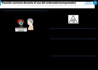 24
Capítulo 1.
Introducción
Posición correcta durante el uso del ordenador(computador)
Control de volumen (auriculares y altavoces)
Compruebe el volumen antes de escuchar música.
iCompruebe el
volumen!
Compruebe si el volumen está demasiado alto antes de usar
••
los auriculares.
No se recomienda el uso de auriculares durante períodos
••
prolongados.
Cualquier desviación de la configuración predeterminada del
••
ecualizador puede causar problemas auditivos.
La configuración predeterminada se puede cambiar a través
••
del software y el controlador se actualiza sin intervención
del usuario. Antes de usarlo por primera vez compruebe la
configuración predeterminada del ecualizador.
Para prevenir posibles daños auditivos, no ponga los niveles de
volumen altos durante mucho tiempo.
Tiempo de uso (pausas)
Descanse durante 10 minutos o más después de un período de
••
trabajo continuado de 50 minutos.
Iluminación
No utilice el ordenador(computador) en un lugar oscuro.
••
El nivel de iluminación para el uso del ordenador(computador)
debe ser equivalente al necesario para leer un libro.
Es recomendable disponer de iluminación indirecta. Utilice
••
cortinas para evitar los reflejos producidos en la pantalla LCD.
Condiciones de uso
No utilice el ordenador(computador) en lugares con índices
••
elevados de temperatura y humedad.
Utilice el ordenador(computador) dentro de los rangos
••
permitidos de temperatura y humedad que se especifican en
la guía del usuario.
 