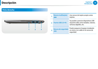 28
Capítulo 1.
Introducción
Descripción
Vista derecha
1 3
2
1
Ranura multitarjeta Una ranura de tarjeta acepta varias
tarjetas.
2 Puerto USB 2.0
Se pueden conectar dispositivos USB
al puerto USB, como teclados, ratones,
cámaras digitales, etc.
3
Ranura de seguridad
Puede asegurar el equipo instalando
un cierre y un cable en la ranura de
seguridad.
 