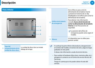 30
Capítulo 1.
Introducción
Descripción
Vista inferior
1
3
2
1
Tapa del
compartimiento de la
unidad de disco duro
La unidad de disco duro se instala
debajo de la tapa.
2
Orificio de la batería
de emergencia
Este orificio es para cortar la
alimentación de la batería. Inserte
y presione el extremo de un clip
desplegado en el orificio para cortar la
alimentación de la batería.
Para obtener más información,
consulte Acerca de la función de
cortar la alimentación de la batería
interna en las Precauciones de
seguridad.

La posición del orificio de
emergencia puede variar según el
modelo.
3 Altavoz
Un dispositivo que se utiliza para
generar sonido.
Si sustituye la parte inferior del producto, desaparecerán
••
el nombre del modelo, el número de serie y algunos logos
grabados en esta parte.
Si desea más información, acuda al servicio técnico.
Para sustituir el hardware (disco duro, memoria, pilas, etc.,)
••
póngase en contacto con el Centro de servicio técnico de
Samsung.
Tenga en cuenta que se le puede cobrar el coste del
servicio.
 