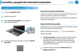31
Capítulo 1.
Introducción
Encendido y apagado del ordenador(computador)
Encendido del ordenador(computador)
1 Conecte el adaptador de CA.
2 Levante el panel LCD.
3 Pulse el botón de encendido para encender el
ordenador(computador).
4 Si la alimentación está encendida, se ilumina el LED de
encendido.
Acerca de la activación de Windows
Cuando se enciende el ordenador (computador) por primera vez,
aparece la pantalla de activación de Windows.
Siga las instrucciones del proceso de activación de la pantalla del
ordenador (computador).
Ajuste del brillo de la pantalla
Cuando el PC se ejecuta con la alimentación de la batería, el brillo
de la LCD se reduce automáticamente.
Pulse la combinación de teclas + para aumentar el
brillo de la pantalla.
1 El menú de accesos se muestra cuando se pone el puntero
del ratón sobre el borde derecho superior o inferior de
la pantalla. Si se pone el dedo sobre el borde derecho de
la almohadilla táctil y se arrastra hacia el centro, también
aparece el menú de accesos.
2 Agrande la barra presionando Configuración
áᔪ
Ŗᮁ
᜽᯲
ᰆ⊹
ᖅᱶ

Brightness (Brillo) .
 