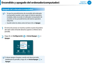 32
Capítulo 1.
Introducción
Apagado del ordenador(computador)
Ya que los procedimientos de encendido del ordenador
••
(computador) pueden variar según el sistema operativo
instalado, debe encender el ordenador (computador) de
acuerdo con los procedimientos del sistema operativo
adquirido.
Guarde todos los datos antes de hacer clic en
•• Apagar.
1 El menú de accesos se muestra cuando se pone el puntero
del ratón sobre el borde derecho superior o inferior de la
pantalla.
2 Haga clic en Configuración
áᔪ
Ŗᮁ
᜽᯲
ᰆ⊹
ᖅᱶ
 Iniciar/Apagar
⦽

Apagar.
Si desea apagar el equipo cuando está desconectado,
desbloquee la pantalla y haga clic en Iniciar/Apagar
⦽

Apagar.
Encendido y apagado del ordenador(computador)
 