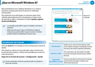 34
Capítulo 2
Uso de Windows 8
¿Que es Microsoft Windows 8?
Microsoft Windows 8 (en adelante Windows) es un sistema
operativo necesario para hacer funcionar un ordenador
(computador).
Para optimizar el uso del equipo, es necesario saber cómo
utilizarlo adecuadamente. Por consiguiente, el mejor modo
de aprender a utilizar es Windows es utilizar Ayuda y soporte
técnico de Windows.
La pantalla puede diferir según el modelo y el sistema
••
operativo.
Dado que esta guía se basa en Windows 8, algunas
••
indicaciones pueden diferir según la versión. También
pueden haberse modificado sin previo aviso.
Visualización de la Ayuda
Pulse las teclas F1 en el teclado al mismo tiempo para mostrar la
Ayuda.
Otra opción es colocar el cursor del ratón sobre el extremo de
la zona derecha superior o inferior de la pantalla para mostrar el
menú de accesos.
Haga clic en el menú de accesos  Configuración  Ayuda.
Si está conectado a Internet, puede acceder a la ayuda en
línea más reciente.
Buscar en
la Ayuda
Introducción
Puede ver las instrucciones básicas sobre
cómo utilizar el equipo, incluidas las nuevas
funciones del sistema operativo Windows.
Internet y redes
Tras conectarse a la red, puede consultar
la sección de Ayuda necesaria para utilizar
Internet.
Seguridad,
privacidad y cuentas
Puede comprobar la información de Ayuda
necesaria para proteger el equipo y la
información personal.
 