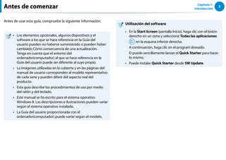 3
Capítulo 1.
Introducción
Antes de comenzar
Antes de usar esta guía, compruebe la siguiente información.
Los elementos opcionales, algunos dispositivos y el
••
software a los que se hace referencia en la Guía del
usuario pueden no haberse suministrado o pueden haber
cambiado Cómo consecuencia de una actualización.
Tenga en cuenta que el entorno del
ordenador(computador) al que se hace referencia en la
Guía del usuario puede ser diferente al suyo propio.
La imágenes utilizadas en la cubierta y en las páginas del
••
manual de usuario corresponden al modelo representativo
de cada serie y pueden diferir del aspecto real del
producto.
Esta guía describe los procedimientos de uso por medio
••
del ratón y del teclado.
Este manual se ha escrito para el sistema operativo
••
Windows 8. Las descripciones e ilustraciones pueden variar
según el sistema operativo instalado.
La Guía del usuario proporcionada con el
••
ordenador(computador) puede variar según el modelo.
Utilización del software
En la
•• Start Screen (pantalla Inicio), haga clic con el botón
derecho en un zona y seleccione Todas las aplicaciones
en la esquina inferior derecha.
A continuación, haga clic en el program deseado.
O puede sencillamente lanzar el Quick Starter para hacer
lo mismo.
Puede instalar
•• Quick Starter desde SW Update.
 