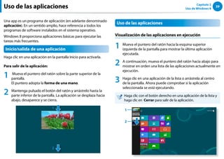39
Capítulo 2
Uso de Windows 8
Uso de las aplicaciones
Una app es un programa de aplicación (en adelante denominado
aplicación). En un sentido amplio, hace referencia a todos los
programas de software instalados en el sistema operativo.
Windows 8 proporciona aplicaciones básicas para ejecutar las
tareas más frecuentes.
Inicio/salida de una aplicación
Haga clic en una aplicación en la pantalla Inicio para activarla.
Para salir de la aplicación:
1 Mueva el puntero del ratón sobre la parte superior de la
pantalla.
El puntero adopta la forma de una mano.
2 Mantenga pulsado el botón del ratón y arrástrelo hasta la
parte inferior de la pantalla. La aplicación se desplaza hacia
abajo, desaparece y se cierra.
￼
1
2
Uso de las aplicaciones
Visualización de las aplicaciones en ejecución
1 Mueva el puntero del ratón hacia la esquina superior
izquierda de la pantalla para mostrar la última aplicación
ejecutada.
2 A continuación, mueva el puntero del ratón hacia abajo para
mostrar en orden una lista de las aplicaciones actualmente en
ejecución.
3 Haga clic en una aplicación de la lista o arrástrela al centro
de la pantalla. Ahora puede comprobar si la aplicación
seleccionada se está ejecutando.
Haga clic con el botón derecho en una aplicación de la lista y
haga clic en Cerrar para salir de la aplicación.
￼
1
2
 