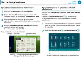 40
Capítulo 2
Uso de Windows 8
Uso de las aplicaciones
Ejecución de dos aplicaciones al mismo tiempo
1 Seleccione las aplicaciones en la pantalla Inicio.
2 Mueva el puntero del ratón hacia la parte superior de la
pantalla. El puntero del ratón adopta la forma de una mano.
3 Si mantiene pulsado el botón del ratón y lo mueve a
izquierda o derecha, puede dividir la pantalla y mostrar varias
aplicaciones.
4 Mueva la barra de división de la pantalla para cambiar la
relación de división de la pantalla.
Se admiten relaciones de 3:7 o 7:3.
￼￼￼
Ejemplo) Si está ejecutando la aplicación Weather
(Tiempo) y Tienda al mismo tiempo
Barra de división de
la pantalla
Aplicación Weather
(Tiempo) Aplicación Tienda
Agregación/supresión de aplicaciones a/desde la
pantalla Inicio
Haga clic en la pantalla Inicio  haga clic con el botón derecho
del ratón.
Haga clic en Todas las aplicaciones en la parte inferior
de la pantalla para mostrar todas las aplicaciones instaladas
actualmente.
1 Si hace clic con el botón derecho en una aplicación que desee
añadir, se activa el menú correspondiente en la parte inferior
de la pantalla.
2 Haga clic en Anclar a Inicio o Desanclar de Inicio .
￼ Ejemplo) Extracción de una aplicación de la pantalla Inicio
1
2
 