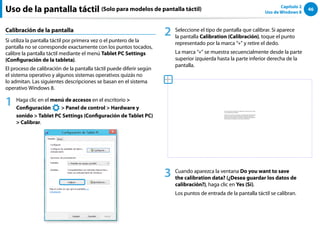 46
Capítulo 2
Uso de Windows 8
Calibración de la pantalla
Si utiliza la pantalla táctil por primera vez o el puntero de la
pantalla no se corresponde exactamente con los puntos tocados,
calibre la pantalla táctil mediante el menú Tablet PC Settings
(Configuración de la tableta).
El proceso de calibración de la pantalla táctil puede diferir según
el sistema operativo y algunos sistemas operativos quizás no
lo admitan. Las siguientes descripciones se basan en el sistema
operativo Windows 8.
1 Haga clic en el menú de accesos en el escritorio 
Configuración
áᔪ
Ŗᮁ
᜽᯲
ᰆ⊹
ᖅᱶ
 Panel de control  Hardware y
sonido  Tablet PC Settings (Configuración de Tablet PC)
 Calibrar.
2 Seleccione el tipo de pantalla que calibrar. Si aparece
la pantalla Calibration (Calibración), toque el punto
representado por la marca “+” y retire el dedo.
La marca “+” se muestra secuencialmente desde la parte
superior izquierda hasta la parte inferior derecha de la
pantalla.
3 Cuando aparezca la ventana Do you want to save
the calibration data? (¿Desea guardar los datos de
calibración?), haga clic en Yes (Sí).
Los puntos de entrada de la pantalla táctil se calibran.
Uso de la pantalla táctil (Solo para modelos de pantalla táctil)
 