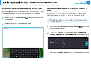 48
Capítulo 2
Uso de Windows 8
Uso de la pantalla táctil (Solo para modelos de pantalla táctil)
Introducción de caracteres mediante el teclado táctil
El teclado táctil tiene la misma disposición que un teclado normal
y permite seleccionar las teclas para introducir los caracteres.
1 Pulse el icono de Teclado táctil en el panel de entrada
de la tableta.
2 Pulse las teclas para introducir caracteres.
Introducción de caracteres en el Modo de escritura a
mano
Puede introducir los caracteres escribiéndolos en el panel de
entrada del Modo de escritura a mano de la pantalla táctil.
El modo de escritura a mano puede no estar disponible en
algunos idiomas.
1 Pulse el icono de Modo de escritura a mano en el panel
de entrada de la tableta.
2 Escriba los caracteres en el área de entrada del panel de
entrada del Modo de escritura a mano de la pantalla táctil.
3 Pulse el botón Insert (Insertar) para introducir los caracteres.
 