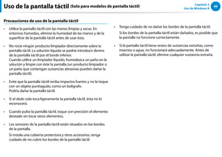 49
Capítulo 2
Uso de Windows 8
Uso de la pantalla táctil (Solo para modelos de pantalla táctil)
Precauciones de uso de la pantalla táctil
Utilice la pantalla táctil con las manos limpias y secas. En
••
entornos húmedos, elimine la humedad de las manos y de la
superficie de la pantalla táctil antes de usar ésta.
No rocíe ningún producto limpiador directamente sobre la
••
pantalla táctil. La solución líquida se podría introducir dentro
de la pantalla táctil por el borde inferior.
Cuando utilice un limpiador líquido, humedezca un paño en la
solución y limpie con éste la pantalla (un producto limpiador o
un paño que contengan sustancias abrasivas pueden dañar la
pantalla táctil).
Evite que la pantalla táctil reciba impactos fuertes y no la toque
••
con un objeto puntiagudo, como un bolígrafo.
Podría dañar la pantalla táctil.
Si el dedo solo toca ligeramente la pantalla táctil, ésta no lo
••
reconocerá.
Cuando pulse la pantalla táctil, toque con precisión el elemento
••
deseado sin tocar otros elementos.
Los sensores de la pantalla táctil están situados en los bordes
••
de la pantalla.
Si instala una cubierta protectora y otros accesorios, tenga
cuidado de no cubrir los bordes de la pantalla táctil.
Tenga cuidado de no dañar los bordes de la pantalla táctil.
••
Si los bordes de la pantalla táctil están dañados, es posible que
la pantalla no funcione correctamente.
Si la pantalla táctil tiene restos de sustancias extrañas, como
••
insectos o agua, no funcionará adecuadamente. Antes de
utilizar la pantalla táctil, elimine cualquier sustancia extraña.
 