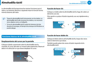 55
Capítulo 3.
Uso deldenador(computador)
Almohadilla táctil
La almohadilla táctil proporciona las mismas funciones que el
ratón y sus botones derecho e izquierdo hacen la función de los
mismos botones del ratón.
Toque la almohadilla táctil únicamente con los dedos. La
••
almohadilla táctil sólo reconoce los dedos y no reconoce
otros objetos como un bolígrafo.
Si toca la almohadilla táctil o pulsa los botones de ésta
••
durante el arranque, el tiempo de arranque de Windows se
puede alargar.
Funciones básicas de la almohadilla táctil
Desplazamiento del cursor por la pantalla
Coloque el dedo suavemente sobre la almohadilla táctil y
muévalo. El cursor del ratón se moverá adecuadamente. Mueva el
dedo en la dirección en que desee desplazar el cursor.
Función de hacer clic
Coloque un dedo sobre la almohadilla táctil y haga clic sobre un
elemento una vez.
Otra opción es pulsar el botón izquierdo una vez rápidamente y
soltarlo.
Haga clico
Toque
o
Función de hacer doble clic
Coloque el dedo sobre la almohadilla táctil y toque dos veces
sobre el elemento que desee.
También puede pulsar dos veces el botón izquierdo de la
almohadilla táctil.
Toque dos veces
Doble clic
o
 