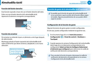 56
Capítulo 3.
Uso deldenador(computador)
Función del botón derecho
Esta función equivale a hacer clic con el botón derecho del ratón.
Pulse una vez el botón derecho de la almohadilla táctil.
Aparecerá el submenú emergente correspondiente.
Haga clico
Función de arrastrar
Por arrastrar se entiende mover un elemento a otro lugar después
de seleccionarlo.
Mantenga pulsado el botón izquierdo de la almohadilla táctil
sobre el elemento que desee arrastrar y desplácelo a una nueva
ubicación.
Mover
Mantenga pulsado el
botón izquierdo de
la almohadilla táctil
Función de gesto de la almohadilla táctil (opcional)
Es posible que la función de gesto de la almohadilla táctil
no se suministre o que la versión de la función difiera según
el modelo. Algunos procedimientos de uso pueden diferir
según la versión.
Configuración de la función de gesto
Algunas funciones de gesto quizás no estén configuradas.
En tal caso, puede configurarlas mediante la siguiente ruta.
1 En el escritorio haga clic en el menú de accesos 
Configuración
áᔪ
Ŗᮁ
᜽᯲
ᰆ⊹
ᖅᱶ
 Panel de control  Hardware 
Touchpad.
2 Cuando aparezca la ventana Configuración de la almohadilla
táctil, haga clic en el elemento correspondiente en la
configuración Select an Item to Configure (Seleccionar
el elemento que configurar) para seleccionar la casilla de
verificación del elemento correspondiente.
Para cancelar la función de gesto, desmarque la casilla de
verificación del elemento correspondiente en la ventana
Configuración de la almohadilla táctil.
Almohadilla táctil
 