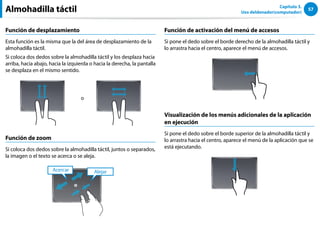 57
Capítulo 3.
Uso deldenador(computador)
Función de desplazamiento
Esta función es la misma que la del área de desplazamiento de la
almohadilla táctil.
Si coloca dos dedos sobre la almohadilla táctil y los desplaza hacia
arriba, hacia abajo, hacia la izquierda o hacia la derecha, la pantalla
se desplaza en el mismo sentido.
o
Función de zoom
Si coloca dos dedos sobre la almohadilla táctil, juntos o separados,
la imagen o el texto se acerca o se aleja.
Alejar
Acercar
o
Función de activación del menú de accesos
Si pone el dedo sobre el borde derecho de la almohadilla táctil y
lo arrastra hacia el centro, aparece el menú de accesos.
Visualización de los menús adicionales de la aplicación
en ejecución
Si pone el dedo sobre el borde superior de la almohadilla táctil y
lo arrastra hacia el centro, aparece el menú de la aplicación que se
está ejecutando.
Almohadilla táctil
 