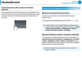 58
Capítulo 3.
Uso deldenador(computador)
Función de apertura de la ventana de la última
ejecución
Si pone el dedo sobre el borde izquierdo de la almohadilla táctil y
lo arrastra hacia el centro se activa el último programa que estaba
en funcionamiento entre todos los programas actualmente en
ejecución.
Función de activar/desactivar la almohadilla táctil
Bloqueo con las teclas de acceso directo
Si sólo desea usar el ratón sin la almohadilla táctil, puede
desactivar ésta.
Para bloquear la almohadilla táctil, pulse las teclas + .
Puede configurar la almohadilla táctil y los botones de ésta
en las pestañas que aparecen cuando se hace clic en el menú
de acceso en el escritorio  Configuración  Panel de
control  Hardware y sonido  Touchpad.
Bloqueo automático cuando se conecta un ratón USB
Si un dispositivo señalador USB externo se ha conectado en el
menú de accesos en el escritorio  Configuración  Panel de
control  Hardware y sonido  Mouse  Touchpad, marque
Disabled (Inhabilitado) para desactivar la función de almohadilla
táctil cuando se conecta el ratón USB.
Esta función de bloqueo automático no se suministra en
algunos modelos.
Almohadilla táctil
 